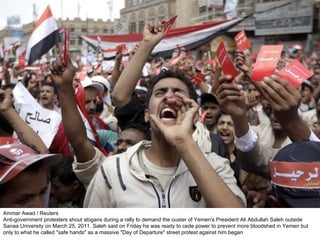 Ammar Awad / Reuters Anti-government protesters shout slogans during a rally to demand the ouster of Yemen's President Ali Abdullah Saleh outside Sanaa University on March 25, 2011. Saleh said on Friday he was ready to cede power to prevent more bloodshed in Yemen but only to what he called "safe hands" as a massive "Day of Departure" street protest against him began 