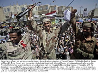 Yemeni army officers join anti-government protestors demanding the resignation of Yemeni President Ali Abdullah Saleh, in Sanaa on March 21. Three Yemeni army commanders, including a top general, defected Monday to the opposition calling for an end to President Saleh's rule, as army tanks and armored vehicles deployed in support of thousands protesting in the capital. With the defection, it appeared Saleh's support was eroding from every power base in the nation -- his own tribe called on him to step down. He fired his entire Cabinet ahead of what one government official said was a planned mass resignation, and his ambassador to the U.N. and human rights minister quit. - Muhammed Muheisen / AP  