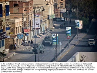 In this photo taken through a window, armored vehicles of Yemeni security forces, take position in a street next to the house of Sheik Sadeq al-Ahmar, the head of the powerful Hashid tribe, during clashes with tribesmen loyal to him, in Sanaa, on Tuesday, May 31, 2011. Heavy fighting resumed Tuesday in Yemen's capital between government troops and followers of the country's most powerful tribal leader, ending a brief cease-fire and again raising the prospect that Yemen's political crisis could veer into civil war. (AP Photo/Hani Mohammed)  
