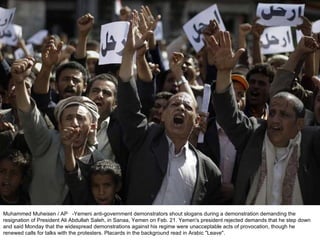 Muhammed Muheisen / AP  -Yemeni anti-government demonstrators shout slogans during a demonstration demanding the resignation of President Ali Abdullah Saleh, in Sanaa, Yemen on Feb. 21. Yemen's president rejected demands that he step down and said Monday that the widespread demonstrations against his regime were unacceptable acts of provocation, though he renewed calls for talks with the protesters. Placards in the background read in Arabic "Leave". 