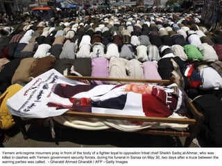 Yemeni anti-regime mourners pray in front of the body of a fighter loyal to opposition tribal chief Sheikh Sadiq al-Ahmar, who was killed in clashes with Yemeni government security forces, during his funeral in Sanaa on May 30, two days after a truce between the warring parties was called.  - Gharabli Ahmad Gharabli / AFP - Getty Images 