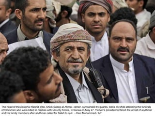 The head of the powerful Hashid tribe, Sheik Sadeq al-Ahmar, center, surrounded by guards, looks on while attending the funerals of tribesmen who were killed in clashes with security forces, in Sanaa on May 27. Yemen's president ordered the arrest of al-Ahmar and his family members after al-Ahmar called for Saleh to quit.  - Hani Mohammed / AP  