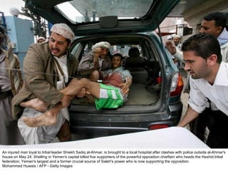 An injured man loyal to tribal leader Shiekh Sadiq al-Ahmar, is brought to a local hospital after clashes with police outside al-Ahmar's house on May 24. Shelling in Yemen's capital killed five supporters of the powerful opposition chieftain who heads the Hashid tribal federation, Yemen's largest and a former crucial source of Saleh's power who is now supporting the opposition.  Mohammed Huwais / AFP - Getty Images  