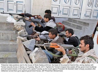 Tribesmen take positions next to the house of Sheik Sadeq al-Ahmar, the head of the powerful Hashid tribe, during clashes with Yemeni security forces in Sanaa, on Tuesday, May 24, 2011. Fighters for Yemen's largest tribe sealed off key government buildings and barricaded streets in the heart of the capital Tuesday as the revolt against President Ali Abdullah Saleh sharply escalated after militiamen turned their guns against government forces. (AP Photo/Hani Mohammed)  