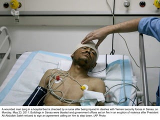 A wounded man lying in a hospital bed is checked by a nurse after being injured in clashes with Yemeni security forces in Sanaa, on Monday, May 23, 2011. Buildings in Sanaa were blasted and government offices set on fire in an eruption of violence after President Ali Abdullah Saleh refused to sign an agreement calling on him to step down. (AP Photo  