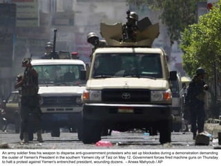 An army soldier fires his weapon to disperse anti-goverernment protesters who set up blockades during a demonstration demanding the ouster of Yemen's President in the southern Yemeni city of Taiz on May 12. Government forces fired machine guns on Thursday to halt a protest against Yemen's entrenched president, wounding dozens.  - Anees Mahyoub / AP  