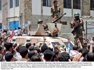 A Yemeni army soldier gestures to anti-government protestors attending a rally demanding the resignation of Yemeni President Ali Abdullah Saleh, in Taiz, Yemen on May 11. Yemeni security forces, including snipers, opened fire on thousands of anti-government protesters marching to the Cabinet building, killing one and injuring at least 40, medical officials and protesters said.  - Yemen Lens / AP  