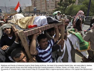 Relatives and friends of tribesmen loyal to Sheik Sadeq al-Ahmar, the head of the powerful Hashid tribe, who were killed in clashes with Yemeni security forces carry their bodies during their funeral procession in Sanaa, Yemen, on Friday, June 3. Tens of thousands of Yemenis held a mass funeral Friday for 50 people killed in regime-sponsored violence in the capital-Hani Mohammed / AP  