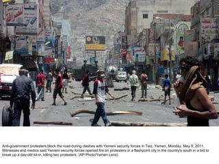 Anti-government protesters block the road during clashes with Yemeni security forces in Taiz, Yemen, Monday, May 9, 2011. Witnesses and medics said Yemeni security forces opened fire on protesters in a flashpoint city in the country's south in a bid to break up a day-old sit-in, killing two protesters. (AP Photo/Yemen Lens)  