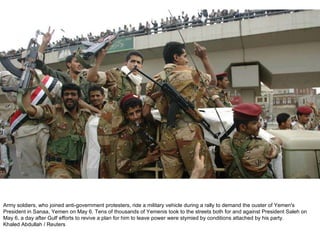 Army soldiers, who joined anti-government protesters, ride a military vehicle during a rally to demand the ouster of Yemen's President in Sanaa, Yemen on May 6. Tens of thousands of Yemenis took to the streets both for and against President Saleh on May 6, a day after Gulf efforts to revive a plan for him to leave power were stymied by conditions attached by his party.  Khaled Abdullah / Reuters  