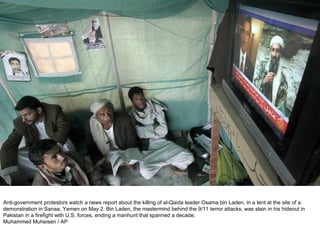 Anti-government protestors watch a news report about the killing of al-Qaida leader Osama bin Laden, in a tent at the site of a demonstration in Sanaa, Yemen on May 2. Bin Laden, the mastermind behind the 9/11 terror attacks, was slain in his hideout in Pakistan in a firefight with U.S. forces, ending a manhunt that spanned a decade. Muhammed Muheisen / AP  