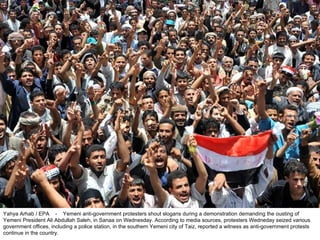 Yahya Arhab / EPA  -  Yemeni anti-government protesters shout slogans during a demonstration demanding the ousting of Yemeni President Ali Abdullah Saleh, in Sanaa on Wednesday. According to media sources, protesters Wedneday seized various government offices, including a police station, in the southern Yemeni city of Taiz, reported a witness as anti-government protests continue in the country.  