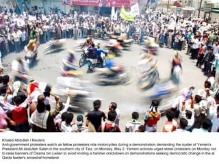 Khaled Abdullah / Reuters Anti-government protesters watch as fellow protesters ride motorcycles during a demonstration demanding the ouster of Yemen's President Ali Abdullah Saleh in the southern city of Taiz, on Monday, May 2. Yemeni activists urged street protesters on Monday not to raise banners of Osama bin Laden to avoid inviting a harsher crackdown on demonstrations seeking democratic change in the al Qaida leader's ancestral homeland. 