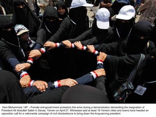   Hani Mohammed / AP   -  Female anti-government protestors link arms during a demonstration demanding the resignation of President Ali Abdullah Saleh in Sanaa, Yemen on April 27. Witnesses said at least 18 Yemeni cities and towns have heeded an opposition call for a nationwide campaign of civil disobedience to bring down the long-serving president. 