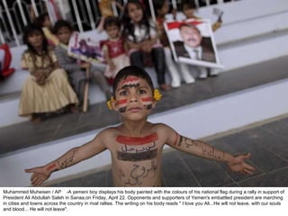 Muhammed Muheisen / AP  -A yemeni boy displays his body painted with the colours of his national flag during a rally in support of President Ali Abdullah Saleh in Sanaa,on Friday, April 22. Opponents and supporters of Yemen's embattled president are marching in cities and towns across the country in rival rallies. The writing on his body reads " I love you Ali...He will not leave, with our souls and blood... He will not leave".  