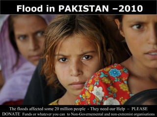Flood in PAKISTAN –2010




  The floods affected some 20 million people - They need our Help – PLEASE
DONATE Funds or whatever you can to Non-Governemental and non-extremist organisations
 