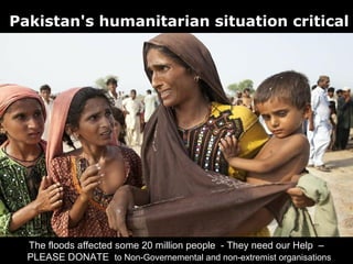Pakistan's humanitarian situation critical




  The floods affected some 20 million people - They need our Help –
  PLEASE DONATE to Non-Governemental and non-extremist organisations
 