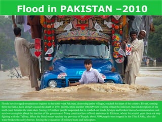 Flood in PAKISTAN –2010




Floods have ravaged mountainous regions in the north-west Pakistan, destroying entire villages, reached the heart of the country. Rivers, coming
from the banks, have already caused the death of 1500 people, while another 100,000 were victims spread the infection. Recent downpours in the
north-west threaten the main dam. Saving 3.2 million people suspended due to washed-out roads, bridges and broken lines of communication, and
survivors complain about the inaction of the government. Many countries have offered assistance to Pakistan, where for several years does not stop
fighting with the Taliban. When the flood waters reached the province of Punjab, about 3000 people were trapped in the Côte d'Addu, after the
water broken the safety barrier, forcing the evacuation of military boats and helicopters.
 