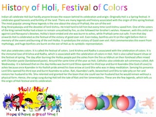 H i s t o r y  o f   H o l i , F e s t i v a l  o f   C o l o r s   Indian all celebrate Holi but hardly anyone knows the reason behind its celebration and origin. Originally Holi is a Spring festival. It celebrates good harvests and fertility of the land. There are many legends and history associated with the origin of this spring festival. The most popular among these legends is the one about the story of Prahlad, the son of the evil  King Hiranyakasipu and the devotee of lord Vishnu. He tried hard to kill him but every time Lord Vishnu saved him. One of the sisters of the king named Holika had a boon to remain unscathed by fire, so she followed her brother's wishes. However, with this sinful act against Lord Narayana's devotee, Holika's boon ended and she was burnt to ashes, while Prahlad came out safe. From that day onwards Holi is celebrated as the festival of the victory of good over evil. Even today, bonfires are lit on the night before Holi in memory of the event and burning of the evil Holika. It symbolizes the victory of Good over evil. Holi commemorates this event from mythology, and huge bonfires are burnt on the eve of Holi as its symbolic representation. Holi also celebrates colors. It is called the festival of colors. Lord Krishna and Radha is associated with the celebration of colors. It is the immortal love of Krishna and Radha, which is associated with the celebration of colors in Holi. Holi is also called Vasant Utsav or the festival of spring. The day after burning the Holika people put the ashes from the fire as Vibhuti on their forehead often mixed with Chandan paste (Sandalwood paste). Around the same time of the year as Holi, Catholics also celebrate ash ceremony called, Ash Wednesday. It is believed that on the day Holika was burnt Lord Shiva opened his third eye and burnt Kaamdev (the God of Love) to ashes because once Kaamdev in his foolish pride aimed his love arrow at Lord Shiv who was in deep meditation. Sensing his presence Lord Shiv opened his third eye and burnt Kaamdev to ashes. Rati, Kaamdev's wife, beseeched Lord Shiv to take pity on her and restore her husband to life. Shiv relented and granted her the boon that she could see her husband but he would remain without a physical form. Hence, the songs sung during Holi tell the tale of Rati and her lamentations. These are the few legends, which tells us the origin of Holi festival and its celebration.  