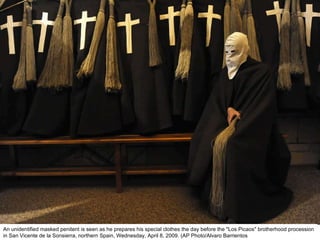 An unidentified masked penitent is seen as he prepares his special clothes the day before the "Los Picaos" brotherhood procession in San Vicente de la Sonsierra, northern Spain, Wednesday, April 8, 2009. (AP Photo/Alvaro Barrientos  
