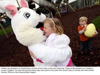 Children are greated by an Easter Bunny as they arrive to play on the new Treehouse Towers at Kew gardens on Tuesday in London, England. The new tree themed outdoor play area opens to the public from Good Friday to coincide with Kew's Easter Festival. (Photo by Dan Kitwood/Getty Images)  