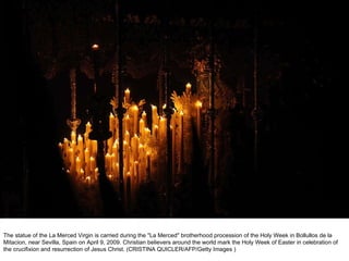The statue of the La Merced Virgin is carried during the "La Merced" brotherhood procession of the Holy Week in Bollullos de la Mitacion, near Sevilla, Spain on April 9, 2009. Christian believers around the world mark the Holy Week of Easter in celebration of the crucifixion and resurrection of Jesus Christ. (CRISTINA QUICLER/AFP/Getty Images ) 