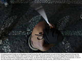 A masked penitent kneels as he flagellates himself during the start of a procession as part of Holy Week celebrations through the streets of Taxco in the Mexican state of Guerrero April 9, 2009. Hundreds of penitents, bound and flagellating themselves, wound through the labyrinthine cobblestone streets of Taxco, an almost 500-year-old silver mining town built into a mountainside, in one of the most dramatic and heartfelt Easter rituals staged in this fervently Catholic country. (REUTERS/Henry Romero)  
