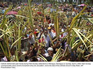 Catholic faithful hold palm fronds during Palm Sunday celebrations in Managua, Nicaragua on Sunday, April 5, 2009. Palm Sunday commemorates Jesus Christ's triumphant entry into Jerusalem, and is the start of the Catholic Church's Holy Week. (AP Photo/Esteban Felix)  