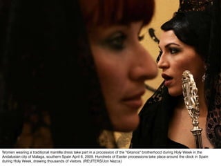 Women wearing a traditional mantilla dress take part in a procession of the "Gitanos" brotherhood during Holy Week in the Andalusian city of Malaga, southern Spain April 6, 2009. Hundreds of Easter processions take place around the clock in Spain during Holy Week, drawing thousands of visitors. (REUTERS/Jon Nazca)  