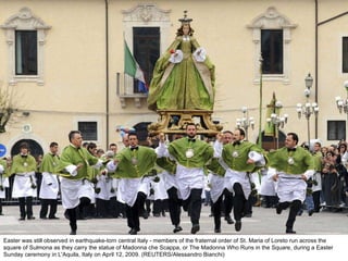 Easter was still observed in earthquake-torn central Italy - members of the fraternal order of St. Maria of Loreto run across the square of Sulmona as they carry the statue of Madonna che Scappa, or The Madonna Who Runs in the Square, during a Easter Sunday ceremony in L'Aquila, Italy on April 12, 2009. (REUTERS/Alessandro Bianchi)  