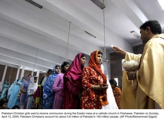 Pakistani Christian girls wait to receive communion during the Easter mass at a catholic church in Peshawar, Pakistan on Sunday, April 12, 2009. Pakistani Christians account for about 3.8 million of Pakistan's 140 million people. (AP Photo/Mohammad Sajjad)  