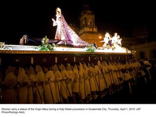 Women carry a statue of the Virgin Mary during a Holy Week procession in Guatemala City, Thursday, April 1, 2010. (AP Photo/Rodrigo Abd)  