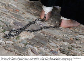 A penitent called "Picao" walks with chains as he takes part in the "Santa Vera Cruz" brotherhood procession of the Holy Week in San Vicente de la Sonsierra, 330km north of Madrid, Spain on April 1, 2010. (CESAR MANSO/AFP/Getty Images)  