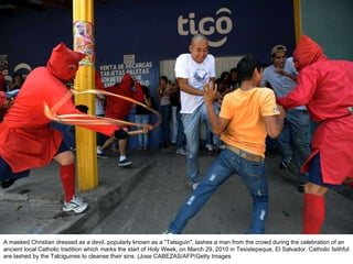 A masked Christian dressed as a devil, popularly known as a "Talsiguin", lashes a man from the crowd during the celebration of an ancient local Catholic tradition which marks the start of Holy Week, on March 29, 2010 in Texistepeque, El Salvador. Catholic faithful are lashed by the Talciguines to cleanse their sins. (Jose CABEZAS/AFP/Getty Images  
