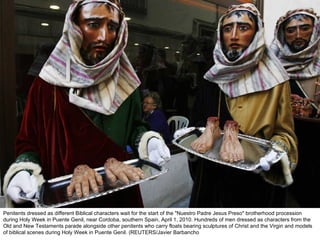 Penitents dressed as different Biblical characters wait for the start of the "Nuestro Padre Jesus Preso" brotherhood procession during Holy Week in Puente Genil, near Cordoba, southern Spain, April 1, 2010. Hundreds of men dressed as characters from the Old and New Testaments parade alongside other penitents who carry floats bearing sculptures of Christ and the Virgin and models of biblical scenes during Holy Week in Puente Genil. (REUTERS/Javier Barbancho  