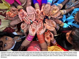 Pakistani Christian girls display their hands decorated with Bangles and painted with Henna paste as they celebrate Easter holiday following a mass at a church in a Christian neighborhood of Islamabad, Pakistan on Sunday. Pakistani Christians, who account for about 3.8 million of Pakistan's 140 million people, are celebrating Easter along with other Christian nations. (AP Photo/Muhammed Muheisen)  