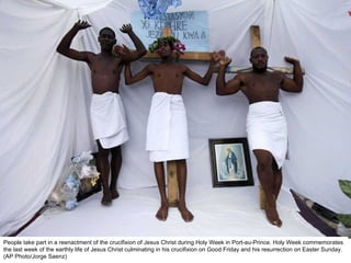 People take part in a reenactment of the crucifixion of Jesus Christ during Holy Week in Port-au-Prince. Holy Week commemorates the last week of the earthly life of Jesus Christ culminating in his crucifixion on Good Friday and his resurrection on Easter Sunday. (AP Photo/Jorge Saenz)  