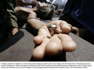 A Filipino penitent is nailed to a cross during yearly religious rituals in San Juan village, San Fernando town, Pampanga province, northern Philippines. Filipino devotees re-enacted Jesus Christ's suffering by having themselves nailed to the cross in yearly Good Friday rites frowned upon by church leaders in Asia's largest predominantly Roman Catholic nation. (AP Photo/Aaron Favila)  