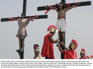 Ruben Enaje, right, who has been nailed to the cross for 24 times, grimaces as actors dressed as centurions pound a nail on his feet during yearly religious rituals in San Pedro Cutud village, San Fernando town, Pampanga province, northern Philippines. Filipino devotees re-enacted Jesus Christ's suffering by having themselves nailed to the cross in yearly Good Friday rites frowned upon by church leaders in Asia's largest predominantly Roman Catholic nation. (AP Photo/Aaron Favila) 