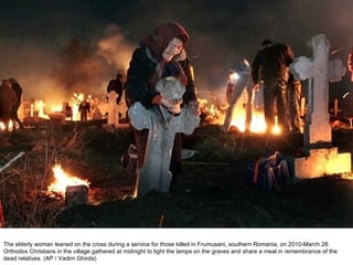 The elderly woman leaned on the cross during a service for those killed in Frumusani, southern Romania, on 2010-March 28. Orthodox Christians in the village gathered at midnight to light the lamps on the graves and share a meal in remembrance of the dead relatives. (AP / Vadim Ghirda)  