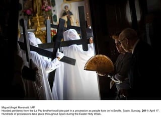 Miguel Angel Morenatti / AP Hooded penitents from the La Paz brotherhood take part in a procession as people look on in Seville, Spain, Sunday,  2011-  April 17. Hundreds of processions take place throughout Spain during the Easter Holy Week. 