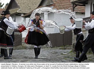 Laszlo Balogh / Reuters - A woman runs while men throw water at her as part of traditional Easter celebrations, during a media presentation in Holloko, Hungary, 62 miles east of Budapest, on April 14. Locals from the World Heritage village of Holloko, celebrate Easter with the traditional "watering of the girls", a Hungarian tribal fertility ritual rooted in the area's pre-Christian past. 