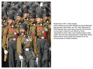 Raveendran / AFP - Getty Images
Indian soldiers march down Rajpath during the Republic
Day parade in New Delhi, Jan. 26. India celebrated its
62nd Republic Day under heavy security, with tensions
running high in Kashmir over efforts by Hindu
nationalists to hold a rally in the troubled region's state
capital. Security was especially tight in New Delhi where
large sections of the capital were sealed off for the
annual parade of military hardware.
 