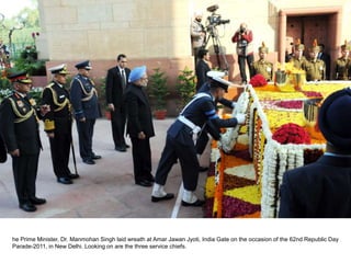 he Prime Minister, Dr. Manmohan Singh laid wreath at Amar Jawan Jyoti, India Gate on the occasion of the 62nd Republic Day
Parade-2011, in New Delhi. Looking on are the three service chiefs.
 
