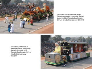 The tableau of Central Public Works
                               Department passes through the Rajpath
                               during the 62nd Republic Day Parade-
                               2011, in New Delhi on January 26, 2011.




The tableau of Ministry of
Railways passes through the
Rajpath during the 62nd
Republic Day Parade-2011, in
New Delhi on January
26, 2011.
 