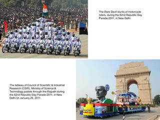 The Dare Devil stunts of motorcycle
                                                    riders, during the 62nd Republic Day
                                                    Parade-2011, in New Delhi




The tableau of Council of Scientific & Industrial
Research (CSIR), Ministry of Science &
Technology passes through the Rajpath during
the 62nd Republic Day Parade-2011, in New
Delhi on January 26, 2011.
 