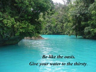 Be like the oasis. Give your water to the thirsty .