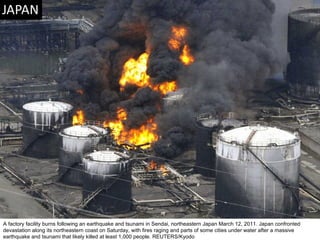 A factory facility burns following an earthquake and tsunami in Sendai, northeastern Japan March 12, 2011. Japan confronted devastation along its northeastern coast on Saturday, with fires raging and parts of some cities under water after a massive earthquake and tsunami that likely killed at least 1,000 people. REUTERS/Kyodo  