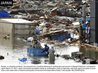 People, in a floating container, are rescued from a building following an earthquake and tsunami in Miyagi Prefecture, northeastern Japan March 12, 2011. Japan confronted devastation along its northeastern coast on Saturday, with fires raging and parts of some cities under water after a massive earthquake and tsunami that likely killed at least 1,000 people. REUTERS/Kyodo  