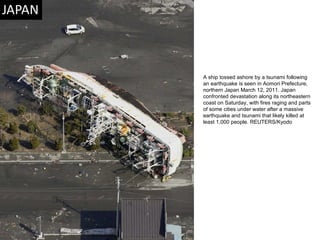 A ship tossed ashore by a tsunami following an earthquake is seen in Aomori Prefecture, northern Japan March 12, 2011. Japan confronted devastation along its northeastern coast on Saturday, with fires raging and parts of some cities under water after a massive earthquake and tsunami that likely killed at least 1,000 people. REUTERS/Kyodo  